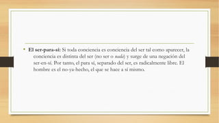 • El ser-para-sí: Si toda conciencia es conciencia del ser tal como aparecer, la
    conciencia es distinta del ser (no ser o nada) y surge de una negación del
    ser-en-sí. Por tanto, el para sí, separado del ser, es radicalmente libre. El
    hombre es el no-ya-hecho, el que se hace a sí mismo.
 