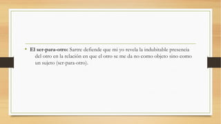• El ser-para-otro: Sartre defiende que mi yo revela la indubitable presencia
    del otro en la relación en que el otro se me da no como objeto sino como
    un sujeto (ser-para-otro).
 