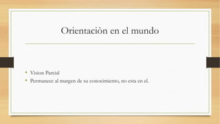 Orientaciòn en el mundo



• Vision Parcial
• Permanece al margen de su conocimiento, no esta en el.
 