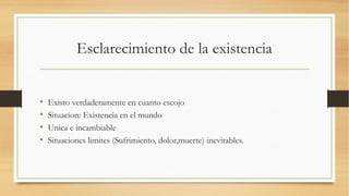 Esclarecimiento de la existencia


•   Existo verdaderamente en cuanto escojo
•   Situacion: Existencia en el mundo
•   Unica e incambiable
•   Situaciones limites (Sufrimiento, dolor,muerte) inevitables.
 