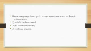 • Hay tres rasgos que hacen que lo podamos considerar como un filósofo
     existencialista:
• 1) su individualismo moral;
• 2) su subjetivismo moral;
• 3) su idea de angustia.
 