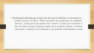 • Kierkegaard afirmaba que el bien más alto para el individuo es encontrar su
    propia vocación. Él decía: “Debo encontrar una verdad que sea verdadera
    para mí... la idea por la que pueda vivir o morir”. La idea que está detrás es
    que uno debe escoger su propio camino sin la ayuda de normas o criterios
    universales u objetivos. Se ha llamado a esta posición individualismo moral.
 