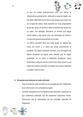 14
el que he usado anteriormente. Una vez hecha la
rellenaremos grupalmente, utilizando la pizarra digital, con
los datos obtenidos de tal forma que tengan que hacer uso
de la base de datos. Esta actividad se hará preguntando
grupo por grupo un animal y ellos lo tendrán que buscar en
su base. Por ejemplo: Búscame un animal que tenga
cuatro patas y sea verde. Una vez terminada se subirá a
un dominio gratuito para tenerlo en la web.
 La última actividad será que cada grupo se reparta las
aulas del centro e ir clase por clase presentando el
proyecto. Se podrá presentar también a la Consejería de
Medio Ambiente de Ceuta para intentar que le hagan
publicidad en la radio o televisión (pudiendo hacer
entrevistas a algunos de los niños entre otras cosas) y que
todos los ceutíes conozcan el trabajo que hemos realizado
y puedan visitar la web.
9. Competencias básicas de cada actividad
o Todo el proyecto está centrado en la competencia del Tratamiento
de la información y la competencia digital.
o También trabajaremos la competencia de aprender a aprender ya
que estaremos haciendo uso de esquemas (esquema inicial),
resúmenes (de la información de los animales obtenida en
“Wikipedia”
 