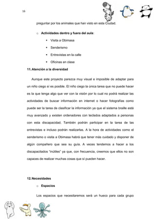 16
preguntar por los animales que han visto en esta Ciudad.
o Actividades dentro y fuera del aula:
 Visita a Obimasa
 Senderismo
 Entrevistas en la calle
 Oficinas en clase
11.Atención a la diversidad
Aunque este proyecto parezca muy visual e imposible de adaptar para
un niño ciego sí es posible. El niño ciego la única tarea que no puede hacer
es la que tenga algo que ver con la visión por lo cual no podrá realizar las
actividades de buscar información en internet o hacer fotografías como
puede ser la tarea de clasificar la información ya que el sistema braille está
muy avanzado y existen ordenadores con teclados adaptados a personas
con esta discapacidad. También podrán participar en la tarea de las
entrevistas e incluso podrán realizarlas. A la hora de actividades como el
senderismo o visita a Obimasa habrá que tener más cuidado y disponer de
algún compañero que sea su guía. A veces tendemos a hacer a los
discapacitados “inútiles” ya que, con frecuencia, creemos que ellos no son
capaces de realizar muchas cosas que sí pueden hacer.
12.Necesidades
o Espacios
Los espacios que necesitaremos será un hueco para cada grupo
 