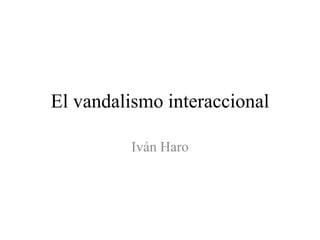 El vandalismo interaccional
Iván Haro

 