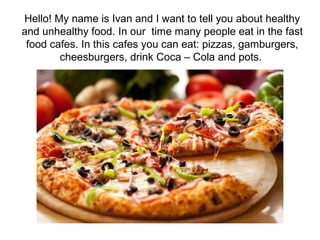 Hello! My name is Ivan and I want to tell you about healthy
and unhealthy food. In our time many people eat in the fast
food cafes. In this cafes you can eat: pizzas, gamburgers,
cheesburgers, drink Coca – Cola and pots.
 