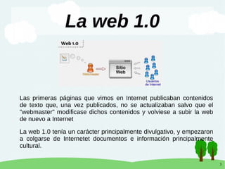 3
La web 1.0
Las primeras páginas que vimos en Internet publicaban contenidos
de texto que, una vez publicados, no se actualizaban salvo que el
"webmaster" modificase dichos contenidos y volviese a subir la web
de nuevo a Internet
La web 1.0 tenía un carácter principalmente divulgativo, y empezaron
a colgarse de Internetet documentos e información principalmente
cultural.
 