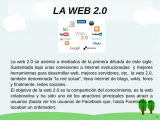 4
LA WEB 2.0
La web 2.0 se asiento a mediados de la primera década de este siglo.
Sustentada bajo unas conexiones a Internet evolucionadas y mejores
herramientas para desarrollar web, mejores servidores, etc., la web 2.0,
también denominada "la red social", llena Internet de blogs, wikis, foros
y finalmente, redes sociales.
El objetivo de la web 2.0 es la compartición del conocimiento, es la web
colaborativa y ha sido uno de los atractivos principales para atraer a
usuarios (basta ver los usuarios de Facebook que, hasta Facebook, no
tocaban un ordenador).
 