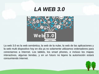 5
LA WEB 3.0
La web 3.0 es la web semántica, la web de la nube, la web de las aplicaciones y
la web multi dispositivo hoy en día ya no solamente utilizamos ordenadores para
conectarnos a Internet. Los tablets, los smart phones, e incluso los mapas
interactivos, algunas tiendas, y en un futuro no lejano la automoción estará
consumiendo Internet.
 
