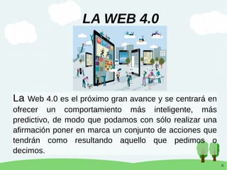 6
La Web 4.0 es el próximo gran avance y se centrará en
ofrecer un comportamiento más inteligente, más
predictivo, de modo que podamos con sólo realizar una
afirmación poner en marca un conjunto de acciones que
tendrán como resultando aquello que pedimos o
decimos.
LA WEB 4.0
 