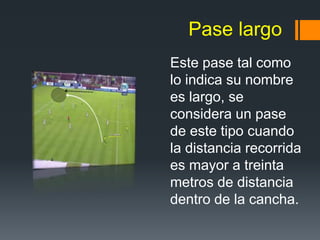 Pase largo
Este pase tal como
lo indica su nombre
es largo, se
considera un pase
de este tipo cuando
la distancia recorrida
es mayor a treinta
metros de distancia
dentro de la cancha.
 