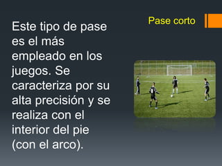 Pase corto
Este tipo de pase
es el más
empleado en los
juegos. Se
caracteriza por su
alta precisión y se
realiza con el
interior del pie
(con el arco).
 