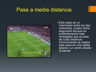 Pase a media distancia
 Este pase es un
intermedio entre los dos
anteriores, posee cierta
seguridad aunque es
evidentemente más
arriesgado que el pase
de corta distancia.
Comúnmente se realiza
este pase en una salida
lateral o un centro desde
la banda.
 