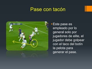 Pase con tacón
Este pase es
empleado por lo
general solo por
jugadores de elite, el
jugador debe golpear
con el taco del botín
la pelota para
generar el pase.
 