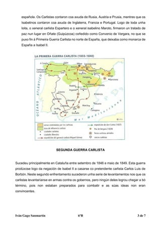 Iván Gago Sanmartín 6ºB 3 de 7
española. Os Carlistas contaron coa axuda de Rusia, Austria e Prusia, mentres que os
Isabelinos contaron coa axuda de Inglaterra, Francia e Portugal. Logo de toda unha
loita, o xeneral carlista Espartero e o xeneral isabelino Maroto, firmaron un tratado de
paz nun lugar en Oñate (Guipúzcoa) coñedido como Convenio de Vergara, no que se
puxo fin á Primeira Guerra Carlista no norte de España, que deixaba como monarca de
España a Isabel II.
SEGUNDA GUERRA CARLISTA
Sucedeu principalmente en Cataluña entre setembro de 1846 e maio de 1849. Esta guerra
prodúxose logo da negación de Isabel II a casarse co pretendente carlista Carlos Luis de
Borbón. Neste segundo enfrentamento sucederon unha serie de levantamentos nos que os
carlistas levantaríanse en armas contra os gobernos, pero ningún deles logrou chegar a bó
término, pois non estaban preparados para combatir e as súas ideas non eran
convincentes.
 