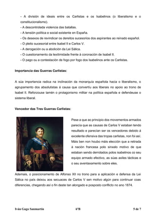 Iván Gago Sanmartín 6ºB 5 de 7
- A división de ideais entre os Carlistas e os Isabelinos (o liberalismo e o
constitucionalismo).
- A descontrolada violencia das batallas.
- A tensión política e social existente en España.
- Os desexos de revindicar os dereitos sucesorios dos aspirantes ao reinado español.
- O pleito sucesorial entre Isabel II e Carlos V.
- A derogación ou a abolición da Lei Sálica.
- O cuestionamento da lexitimidade frente á coronación de Isabel II.
- O pago ou a contestación de fogo por fogo dos Isabelinos ante os Carlistas.
Importancia das Guerras Carlistas:
A súa importancia radica na inclinación da monarquía española hacia o liberalismo, o
agrupamento dos absolutistas á causa que convertíu aos liberais no apoio ao trono de
Isabel II. Reforzouse tamén o protagonismo militar na política española e defendeuse o
sistema liberal.
Vencedor das Tres Guerras Carlistas:
Pese a que ao principio dos movementos armados
parecía que as causas de Carlos V estaban tendo
resultado e parecían ser os vencedores debido á
excelente ofensiva das tropas carlistas, non foi así.
Máis ben non houbo máis elección que a retirada
á nación francesa polo sinxelo motivo de que
estaban sendo derrotados polos isabelinos co seu
equipo armado efectivo, as súas axiles tácticas e
o seu aventaxamento sobre eles.
Ademais, o posicionamento de Alfonso XII no trono para a aplicación e defensa da Lei
Sálica no país deixou aos secuaces de Carlos V sen motivo algún para continuar coas
diferencias, chegando así o fin deste tan alongado e posposto conflicto no ano 1874.
 