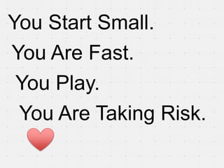 You Start Small.
You Are Fast.
 You Play.
 You Are Taking Risk.
 