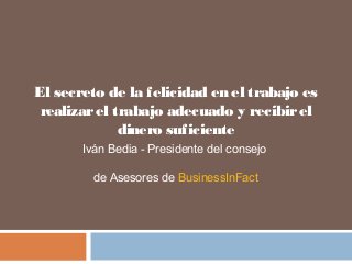 El secreto de la felicidad en el trabajo es 
realizar el trabajo adecuado y recibir el 
dinero suficiente 
Iván Bedia - Presidente del consejo 
de Asesores de BusinessInFact 
 