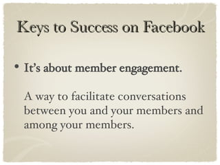Keys to Success on Facebook It’s about member engagement.   A way to facilitate conversations between you and your members and among your members. 
