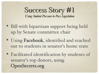 Success Story #1 Using Student Pressure to Pass Legislation Bill with bipartisan support being held up by Senate committee chair Using  Facebook , identified and reached out to students in senator’s home state Facilitated identification by students of senator’s top donors, using  OpenSecrets.org 