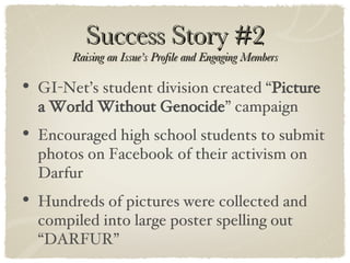 Success Story #2 Raising an Issue’s Profile and Engaging Members GI-Net’s student division created “ Picture a World Without Genocide ” campaign Encouraged high school students to submit photos on Facebook of their activism on Darfur Hundreds of pictures were collected and compiled into large poster spelling out “DARFUR” 