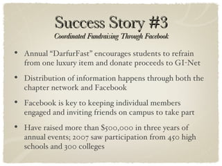 Success Story #3 Coordinated Fundraising Through Facebook Annual “DarfurFast” encourages students to refrain from one luxury item and donate proceeds to GI-Net Distribution of information happens through both the chapter network and Facebook Facebook is key to keeping individual members engaged and inviting friends on campus to take part Have raised more than $500,000 in three years of annual events; 2007 saw participation from 450 high schools and 300 colleges 