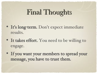 Final Thoughts It’s long-term.  Don’t expect immediate results. It takes effort.  You need to be willing to engage. If you want your members to spread your message, you have to trust them. 