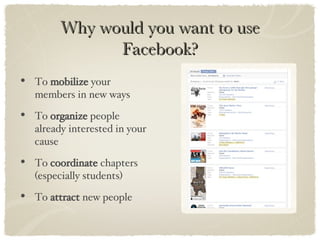Why would you want to use Facebook? To  mobilize  your members in new ways To  organize  people already interested in your cause To  coordinate  chapters (especially students) To  attract  new people 