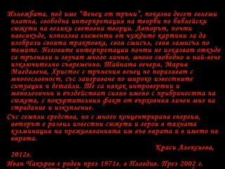 Изложбата, под име “Венец от тръни”, показва десет големи
платна, свободна интерпретация на творби по библейски
сюжети на велики световни творци. Авторът, почти
навсякъде, използва елементи от чуждите картини за да
изобрази своята трактовка, своя смисъл, своя замисъл по
темите. Неговите интерпретации почти не изказват откъде
са тръгнали и звучат много лично, много свободно и най-вече
изключително съвременно. Тайната вечеря, Мария
Магдалена, Христос с трънения венец не поразяват с
многословност, със заиграване по широко известните
ситуации и детайли. Те са някак интровертни и
монологични и въздействат силно имено с прибраността на
сюжета, с покъртителния факт от върховния личен миг на
страдание и изкупление.
Със семпли средства, но с много концентрирана енергия,
авторът е развил известни сюжети и герои в тяхната
кулминация на преживяванията им във вярата и в името на
вярата.
Краси Алексиева,
2012г.
Иван Чакъров е роден през 1971г. в Пловдив. През 2002 г.
 