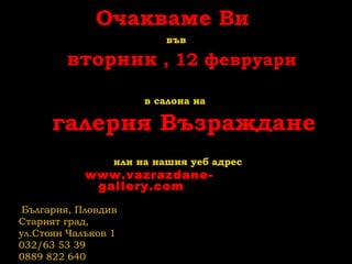Очакваме Ви
във
вторник , 12 февруари
в салона на
галерия Възраждане
или на нашия уеб адрес
www.vazrazdane-
gallery.com
България, Пловдив
Старият град,
ул.Стоян Чалъков 1
032/63 53 39
0889 822 640
 
