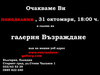Очакваме Ви
понеделник , 31 октомври, 18:00 ч.
в салона на
галерия Възраждане
или на нашия уеб адрес
www.vazrazdane-
gallery.com
България, Пловдив
Старият град, ул.Стоян Чалъков 1
032/63 53 39
0889 822 640
 