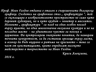 Проф. Иван Газдов отдавна е еталон в съвременната българска
графика. Създател на графичния стил „ графикатура “, той
се експлицира в изобразителното пространство не само като
даровит художник, но и като ерудит – новатор и мислител.
Неговите „ графикатури “ са плод на един особен поглед
върху живота, на една многозначна визуална култура и не на
последно място - на удивително чувство за поезия и
хармония. Да контролираш знаковите понятия, да намираш
точната конкретност, за да съставиш зрелище върху листа,
и всичко да бъде вкарано в ритъма на красивото – това са
част от констатациите, които определят високото
майсторство в творчеството на Иван Газдов.
Краси Алексиева,
2016 г.
 