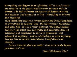 Everything can happen in the foreplay. All sorts of stories
are situated in the great touch between the man and the
woman. The bodies become conductors of human emotions
and passions, and because it is love - everything is allowed
and beautiful.
Ivan Miloushev creates a certain gentle and lyrical emphasis
on everything he painted –and the watercolour facilitates
and helps him as it is a "soft" material. The naked human
bodies of the artist pose tastefully and naturally, devoted
delicately but completely to the love situations - not
ashamed of anything - and not disturbing us with anything,
because love is nature, naturalness, truthfulness and
eternity.
Let us relax, be glad and smile! Love is our only known
paradise, isn’t it?
Krasi Aleksieva, 2015
 