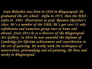 Ivan Milushev was born in 1956 in Blagoevgrad. He
graduated the art school - Sofia in 1975, then the NAA -
Sofia in 1981- illustration at prof. Roumen Skorchev’s
class. He’s a member of the UBA. He’s got over 35 solo
exhibitions and numerous group ones at home and
abroad. Since 2013 he is a director of the Blagoevgrad
Art Gallery. In 2014 he was awarded the diploma of
Cambridge for lifetime achievement and contribution to
the art of painting. He works with the techniques of
watercolour, printmaking and oil painting. He lives and
works in Blagoevgrad.
 