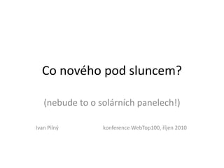 Co nového pod sluncem?

   (nebude to o solárních panelech!)

Ivan Pilný       konference WebTop100, říjen 2010
 