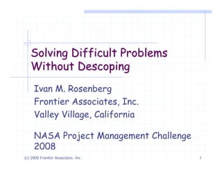Solving Difficult Problems
   Without Descoping
     Ivan M. Rosenberg
     Frontier Associates, Inc.
     Valley Village, California

     NASA Project Management Challenge
     2008
(c) 2008 Frontier Associates, Inc.       1
 