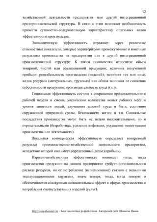 хозяйственной деятельности предприятия или другой интеграционной
предпринимательской структуры. В связи с этим возникает необходимость
привести сущностно-содержательную характеристику отдельных видов
эффективности производства.
Экономическую эффективность отражают через различные
стоимостные показатели, которые характеризуют промежуточные и конечные
результаты производства на предприятии или в другой интеграционной
производственной структуре. К таким показателям относятся: объем
товарной, чистой или реализованной продукции; величина полученной
прибыли; рентабельность производства (изделий); экономия тех или иных
видов ресурсов (материальных, трудовых) или общая экономия от снижения
себестоимости продукции; производительность труда и т. п.
Социальная эффективность состоит в сокращении продолжительности
рабочей недели и смены, увеличении количества новых рабочих мест и
уровня занятости людей, улучшения условий труда и быта, состояния
окружающей природной среды, безопасности жизни и т.п. Социальные
последствия производства могут быть не только положительными, но и
отрицательными (безработица, усиление инфляции, ухудшение экологизации
производства или деятельности).
Локальная коммерческая эффективность определяет конкретный
результат производственно-хозяйственной деятельности предприятия,
вследствие которой оно имеет определенный доход (прибыль).
Народнохозяйственная эффективность возникает тогда, когда
производство продукции на данном предприятии требует дополнительного
расхода ресурсов, но ее потребление (использование) связано с меньшими
эксплуатационными затратами, иначе говоря, тогда, когда говорят о
обеспечивается совокупным положительным эффект в сферах производства и
потребления соответствующих изделий (услуг).
http://ivan-shamaev.ru – Блог аналитика разработчика. Авторский сайт Шамаева Ивана.
12
 