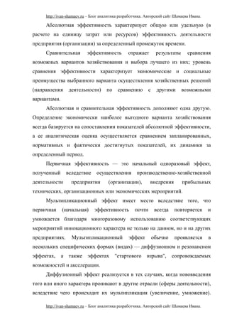 http://ivan-shamaev.ru – Блог аналитика разработчика. Авторский сайт Шамаева Ивана.
Абсолютная эффективность характеризует общую или удельную (в
расчете на единицу затрат или ресурсов) эффективность деятельности
предприятия (организации) за определенный промежуток времени.
Сравнительная эффективность отражает результаты сравнения
возможных вариантов хозяйствования и выбора лучшего из них; уровень
сравнения эффективности характеризует экономические и социальные
преимущества выбранного варианта осуществления хозяйственных решений
(направления деятельности) по сравнению с другими возможными
вариантами.
Абсолютная и сравнительная эффективность дополняют одна другую.
Определение экономически наиболее выгодного варианта хозяйствования
всегда базируется на сопоставлении показателей абсолютной эффективности,
а ее аналитическая оценка осуществляется сравнением запланированных,
нормативных и фактически достигнутых показателей, их динамики за
определенный период.
Первичная эффективность — это начальный одноразовый эффект,
полученный вследствие осуществления производственно-хозяйственной
деятельности предприятия (организации), внедрения прибыльных
технических, организационных или экономических мероприятий.
Мультипликационный эффект имеет место вследствие того, что
первичная (начальная) эффективность почти всегда повторяется и
умножается благодаря многоразовому использованию соответствующих
мероприятий инновационного характера не только на данном, но и на других
предприятиях. Мультипликационный эффект обычно проявляется в
нескольких специфических формах (видах) — диффузионном и резонансном
эффектах, а также эффектах "стартового взрыва", сопровождаемых
возможностей и акселерации.
Диффузионный эффект реализуется в тех случаях, когда нововведения
того или иного характера проникают в другие отрасли (сферы деятельности),
вследствие чего происходит их мультипликация (увеличение, умножение).
http://ivan-shamaev.ru – Блог аналитика разработчика. Авторский сайт Шамаева Ивана.
 