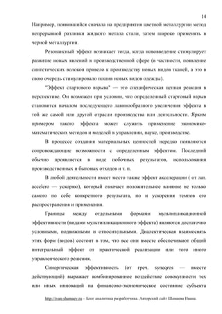 Например, появившийся сначала на предприятия цветной металлургии метод
непрерывной разливки жидкого метала стали, затем широко применять в
черной металлургии.
Резонансный эффект возникает тогда, когда нововведение стимулирует
развитие новых явлений в производственной сфере (в частности, появление
синтетических волокон привело к производству новых видов тканей, а это в
свою очередь стимулировало пошив новых видов одежды).
"Эффект стартового взрыва" — это специфическая цепная реакция в
перспективе. Он возможен при условии, что определенный стартовый взрыв
становится началом последующего лавинообразного увеличения эффекта в
той же самой или другой отрасли производства или деятельности. Ярким
примером такого эффекта может служить применение экономико-
математических методов и моделей в управлении, науке, производстве.
В процессе создания материальных ценностей нередко появляются
сопровождающие возможности с определенным эффектом. Последний
обычно проявляется в виде побочных результатов, использования
производственных и бытовых отходов и т. п.
В любой деятельности имеет место также эффект акселерации ( от лат.
accelero — ускоряю), который означает положительное влияние не только
самого по себе конкретного результата, но и ускорения темпов его
распространения и применения.
Границы между отдельными формами мультипликационной
эффективности (видами мультипликационного эффекта) являются достаточно
условными, подвижными и относительными. Диалектическая взаимосвязь
этих форм (видов) состоит в том, что все они вместе обеспечивают общий
интегральный эффект от практической реализации или того иного
управленческого решения.
Синергическая эффективность (от греч. syneqros — вместе
действующий) выражает комбинированное воздействие совокупности тех
или иных инноваций на финансово-экономическое состояние субъекта
http://ivan-shamaev.ru – Блог аналитика разработчика. Авторский сайт Шамаева Ивана.
14
 
