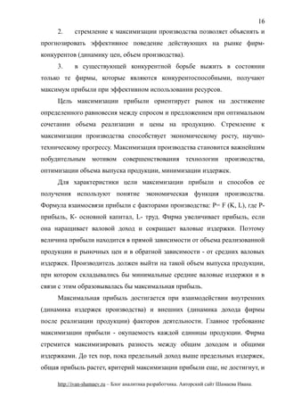 2. стремление к максимизации производства позволяет объяснять и
прогнозировать эффективное поведение действующих на рынке фирм-
конкурентов (динамику цен, объем производства).
3. в существующей конкурентной борьбе выжить в состоянии
только те фирмы, которые являются конкурентоспособными, получают
максимум прибыли при эффективном использовании ресурсов.
Цель максимизации прибыли ориентирует рынок на достижение
определенного равновесия между спросом и предложением при оптимальном
сочетании объема реализации и цены на продукцию. Стремление к
максимизации производства способствует экономическому росту, научно-
техническому прогрессу. Максимизация производства становится важнейшим
побудительным мотивом совершенствования технологии производства,
оптимизации объема выпуска продукции, минимизации издержек.
Для характеристики цели максимизации прибыли и способов ее
получения используют понятие экономическая функция производства.
Формула взаимосвязи прибыли с факторами производства: P= F (K, L), где Р-
прибыль, К- основной капитал, L- труд. Фирма увеличивает прибыль, если
она наращивает валовой доход и сокращает валовые издержки. Поэтому
величина прибыли находится в прямой зависимости от объема реализованной
продукции и рыночных цен и в обратной зависимости - от средних валовых
издержек. Производитель должен выйти на такой объем выпуска продукции,
при котором складывались бы минимальные средние валовые издержки и в
связи с этим образовывалась бы максимальная прибыль.
Максимальная прибыль достигается при взаимодействии внутренних
(динамика издержек производства) и внешних (динамика дохода фирмы
после реализации продукции) факторов деятельности. Главное требование
максимизации прибыли - окупаемость каждой единицы продукции. Фирма
стремится максимизировать разность между общим доходом и общими
издержками. До тех пор, пока предельный доход выше предельных издержек,
общая прибыль растет, критерий максимизации прибыли еще, не достигнут, и
http://ivan-shamaev.ru – Блог аналитика разработчика. Авторский сайт Шамаева Ивана.
16
 