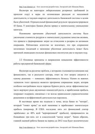 http://ivan-shamaev.ru – Блог аналитика разработчика. Авторский сайт Шамаева Ивана.
Несмотря на некоторую либерализацию резервных требований (в
прошлом году) и меры по оптимизации расходов от неосновной
деятельности, в текущем квартале деятельность банковской системы в целом
была убыточной. Отрицательный финансовый результат продемонстрировали
43 банка. У некоторых банков убыток привел к значительному уменьшению
капитала.
Основными причинами убыточной деятельности системы было
увеличение стоимости ресурсов и значительное ухудшение качества активов,
что привело к формированию затрат на отчисление в резервы по активным
операциям. Рейтинговое агентство не исключает, что при сохранении
негативных тенденций в экономике убыточная деятельность может быть
причиной ликвидации отельных финансовых институтов уже в текущем году.
2.2 Основные принципы и направления повышения эффективности
работы предприятий банковской сферы
Несмотря на различие проблем, с которыми сталкиваются компании как
финансового, так и реального сектора, ответ на этот вопрос сводится к
одному решению — повышать эффективность бизнеса. Одним из важных
элементов этого процесса является программа сокращения затрат, которая
особенно востребована после периода бурного роста, когда эффективностью
часто жертвуют ради двузначных показателей роста, а заработанная прибыль
покрывает издержки, связанные с не всегда правильными управленческими
решениями и неэффективной деятельностью персонала.
В настоящее время мы подошли к точке, когда банки из "мотора",
который "гоняет кровь" по всей экономике и зарабатывает значительную
прибыль (например, В США последние пять лет финансовый сектор
зарабатывал до 40% всей "корпоративной" прибыли), превращаются на
ближайшие три–пять лет в классический "центр затрат". Таким образом,
главной оценкой работы банков на период до 2012 года будет исключительно
http://ivan-shamaev.ru – Блог аналитика разработчика. Авторский сайт Шамаева Ивана.
 