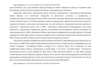 http://ivan-shamaev.ru – Блог аналитика разработчика. Авторский сайт Шамаева Ивана.
рынке банковских услуг, урегулирование процедур банкротства банков. Завершение процесса согласования норм
бухгалтерского учета и отчетности коммерческих банков с международными стандартами.
Финансовая деятельность коммерческих банков постоянно контролируется и регулируется Национальным
банком Украины, что способствует повышению их финансового состояния, а следовательно, и
конкурентоспособности. В ежедневном режиме НБУ осуществляет мониторинг финансовых показателей всех банков
и баланс системы в целом, что позволяет применить меры на денежном рынке. Введена система жесткого контроля за
ликвидностью банков и выполнением ими нормативов, что дает возможность своевременно выявлять нарушения и
недостатки в деятельности банков. Уже в 2000 г. деятельность правительства активизировалась, стала более
взвешенной и продуманной, прекратилась практика использования административных рычагов воздействия для
заимствования средств у НБУ и коммерческих банков, предоставление преференций отдельным отраслям и отдельным
предприятиям. Такие меры повлекли повышение доверия к власти и банковского сектора и рост вкладов населения в
2000 г. (более чем на 50%), особенно заметно возросли вклады в национальной валюте.
Для решения проблемы недоверия населения к коммерческим банкам и гарантирования вкладов физических лиц
был создан в сентябре 1998 года Фонд гарантирования вкладов населения. Уставный капитал его формировался за счет
взносов государства т коммерческих банков в размере 1% от уставного фонда. Но, к сожалению, он пока
неэффективно решает вопросы, накопившиеся в данной сфере, в том числе и основной вопрос - возможность
осуществления выплат в случае банкротства. Ведь важно, чтобы люди были уверены, что при любой ситуации
соответствующие выплаты будут им совершены. Однако, хотя за три года своего функционирования создан Фонд уже
аккумулировал некоторые средства, их будет явно недостаточно для решения "пиковых" ситуаций (взять хотя бы тот
факт, что максимальный размер гарантированного возмещения составляет 500 гривен).
http://ivan-shamaev.ru – Блог аналитика разработчика. Авторский сайт Шамаева Ивана.
 