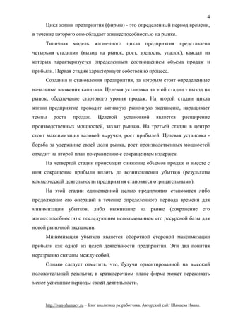 Цикл жизни предприятия (фирмы) - это определенный период времени,
в течение которого оно обладает жизнеспособностью на рынке.
Типичная модель жизненного цикла предприятия представлена
четырьмя стадиями (выход на рынок, рост, зрелость, упадок), каждая из
которых характеризуется определенным соотношением объема продаж и
прибыли. Первая стадия характеризует собственно процесс.
Создания и становления предприятия, за которым стоят определенные
начальные вложения капитала. Целевая установка на этой стадии - выход на
рынок, обеспечение стартового уровня продаж. На второй стадии цикла
жизни предприятие проводит активную рыночную экспансию, наращивает
темпы роста продаж. Целевой установкой является расширение
производственных мощностей, захват рынков. На третьей стадии в центре
стоит максимизация валовой выручки, рост прибылей. Целевая установка -
борьба за удержание своей доли рынка, рост производственных мощностей
отходит на второй план по сравнению с сокращением издержек.
На четвертой стадии происходит снижение объемов продаж и вместе с
ним сокращение прибыли вплоть до возникновения убытков (результаты
коммерческой деятельности предприятия становятся отрицательными).
На этой стадии единственной целью предприятия становится либо
продолжение его операций в течение определенного периода времени для
минимизации убытков, либо выживание на рынке (сохранение его
жизнеспособности) с последующим использованием его ресурсной базы для
новой рыночной экспансии.
Минимизация убытков является оборотной стороной максимизации
прибыли как одной из целей деятельности предприятия. Эти два понятия
неразрывно связаны между собой.
Однако следует отметить, что, будучи ориентированной на высокий
положительный результат, в краткосрочном плане фирма может переживать
менее успешные периоды своей деятельности.
http://ivan-shamaev.ru – Блог аналитика разработчика. Авторский сайт Шамаева Ивана.
4
 