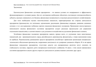 http://ivan-shamaev.ru – Блог аналитика разработчика. Авторский сайт Шамаева Ивана.
Заключение
Благополучное финансовое состояние предприятия – это важное условие его непрерывного и эффективного
функционирования в условиях рынка. Для его достижения необходимо обеспечить постоянную платежеспособность
субъекта, высокую ликвидность его баланса, финансовую независимость и высокую результативность хозяйствования.
Для этого необходимо изучать многочисленные показатели, характеризующие все стороны деятельности
предприятия (производство, его потенциал, организацию, реализацию, финансовые операции, движение денежных
потоков и т.п.) для выявления глубинных причин изменения финансового положения. Применение многостороннего
комплексного анализа финансового состояния предприятия создает реальные предпосылки для управления
отдельными показателями, и соответственно и для усиления их воздействия на улучшение финансового климата.
Устойчивое финансовое положение предприятия зависит, прежде всего, от улучшения таких качественных
показателей, как - производительность труда, рентабельность производства, фондоотдача, а также выполнения плана
по прибыли. Рациональному размещению средств предприятия способствует правильная организация материально-
технического обеспечения производства, оперативная деятельность по ускорению денежного оборота. В то же время
финансовые затруднения предприятия, отсутствие средств для своевременных расчетов могут повлиять на
стабильность поставок, нарушить ритм материально-технического снабжения. В связи с этим анализ финансового
состояния предприятия и анализ других сторон его деятельности должны взаимно дополнять друг друга.
http://ivan-shamaev.ru – Блог аналитика разработчика. Авторский сайт Шамаева Ивана.
 