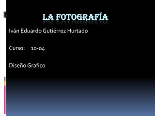 La fotografía Iván Eduardo Gutiérrez Hurtado Curso:     10-04 Diseño Grafico 