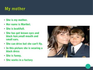 My mother
●
She is my mother.
● Her name is Maribel.
●
She is beatifull.
● She has got brown eyes and
black hair,small mouth and
small ears.
●
She can drive but she can't fly.
●
In this picture she is wearing a
black dress
● She is funny.
●
She works in a factory
 