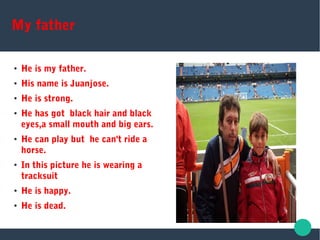 My father
●
He is my father.
● His name is Juanjose.
●
He is strong.
● He has got black hair and black
eyes,a small mouth and big ears.
●
He can play but he can't ride a
horse.
●
In this picture he is wearing a
tracksuit
● He is happy.
●
He is dead.
 