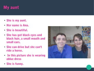 My aunt
● She is my aunt.
● Her name is Ana.
● She is beautiful.
● She has got black eyes and
black hair, a small mouth and
small ears.
● She can drive but she can't
ride a horse.
● In this picture she is wearing
ablue dress
● She is funny.
 