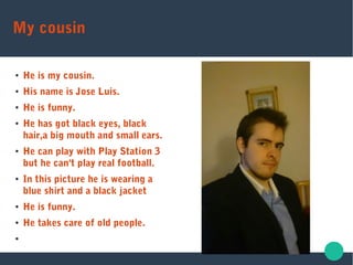 My cousin
● He is my cousin.
● His name is Jose Luis.
● He is funny.
● He has got black eyes, black
hair,a big mouth and small ears.
● He can play with Play Station 3
but he can't play real football.
● In this picture he is wearing a
blue shirt and a black jacket
● He is funny.
● He takes care of old people.
●
 