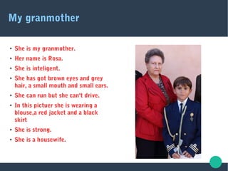 My granmother
● She is my granmother.
● Her name is Rosa.
● She is inteligent.
● She has got brown eyes and grey
hair, a small mouth and small ears.
● She can run but she can't drive.
● In this pictuer she is wearing a
blouse,a red jacket and a black
skirt
● She is strong.
● She is a housewife.
 